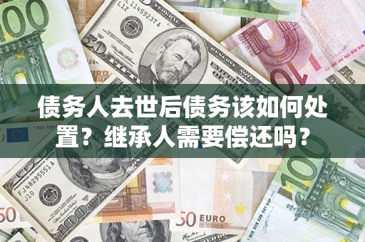 济南债务人去世后债务该如何处置？继承人需要偿还吗？