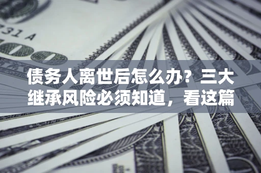 济南债务人离世后怎么办？三大继承风险必须知道，看这篇就够了