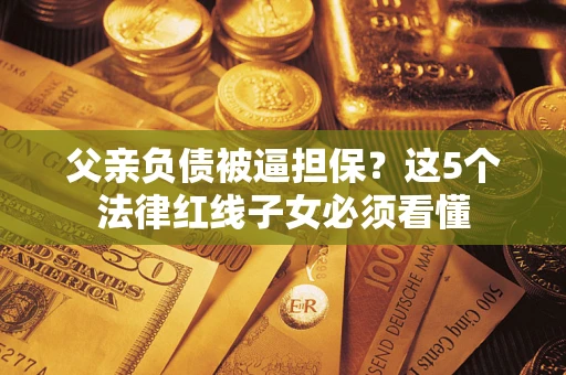 济南父亲负债被逼担保？这5个法律红线子女必须看懂